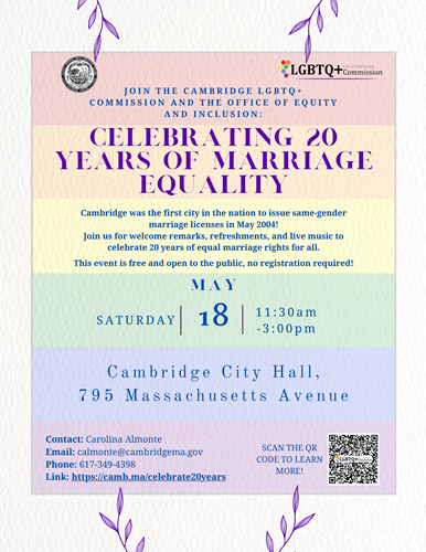 Marriage Equality Flyer - The Cambridge LGBTQ+ Commission and City of Cambridge’s Office of Equity and Inclusion invite all members of the community to Cambridge City Hall on Saturday, May 18 from 11:30 a.m. The joyous celebration will include refreshments, give aways, a performance, and inspiring speeches. Festivities will kick off inside City Hall at the Sullivan Chamber.