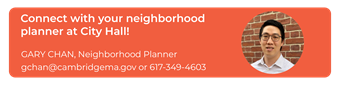 Connect with your neighborhood planner at City Hall! Gary Chan, gchan@cambridgema.gov, 617-349-4603.