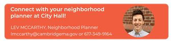 Connect with your neighborhood planner at City Hall! Contact Lev McCarthy at lmccarthy@cambridgema.gov or 617-349-9164.