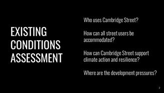 A graphic. White text on a black background. Text reads: Existing Conditions Assessment. Who uses Cambridge St? How can all street users be accommodate? How can Cambridge Street support climate action and resilience?  Where are the development pressures?