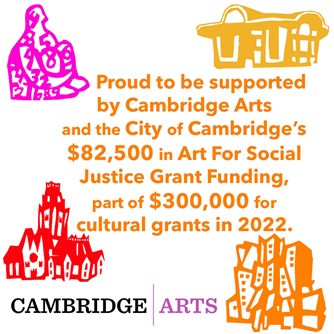 Proud to be supported by Cambridge Arts and the City of Cambridge's 82,500 in Art for Social Justice Grant Funding, part of $300,000 for cultural grants in 2022. Cambridge Arts. With images of Cambridge landmarks.